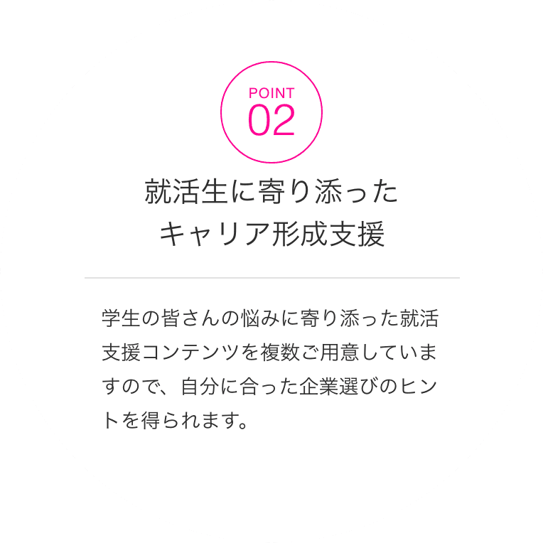 POINT02 就活生に寄り添ったキャリア形成支援学生の皆さんの悩みに寄り添った就活支援コンテンツを複数ご用意していますので、自分に合った企業選びのヒントを得られます。