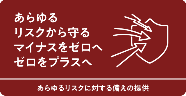 あらゆるリスクから守るマイナスをゼロへゼロをプラスへ　あらゆるリストに対する備えの提供