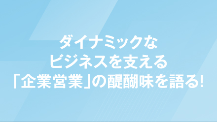 ダイナミックなビジネスを支える「企業営業」の醍醐味を語る！