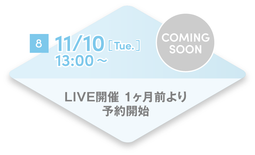 8 11/10[Tue.] 13:00~ LIVE開催 1ヶ月前より予約開始 COMING SOON