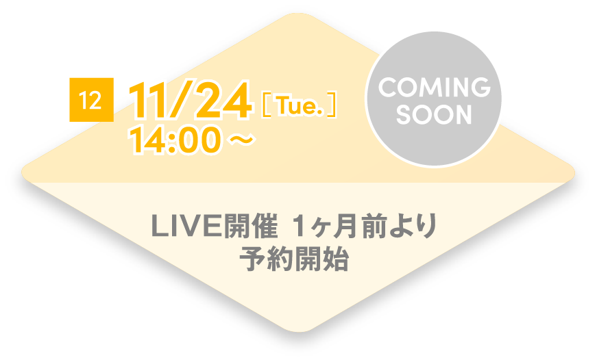 12 11/24[Tue.] 14:00~ LIVE開催 1ヶ月前より予約開始 COMING SOON